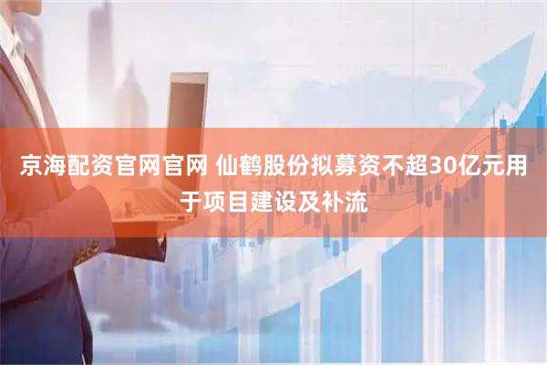 京海配资官网官网 仙鹤股份拟募资不超30亿元用于项目建设及补流