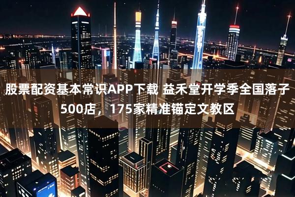 股票配资基本常识APP下载 益禾堂开学季全国落子500店，175家精准锚定文教区