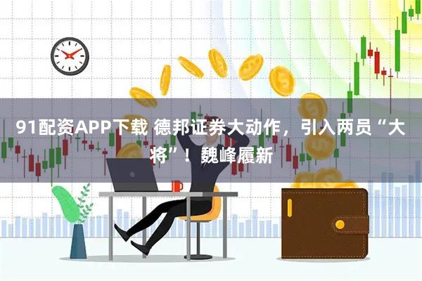 91配资APP下载 德邦证券大动作，引入两员“大将”！魏峰履新