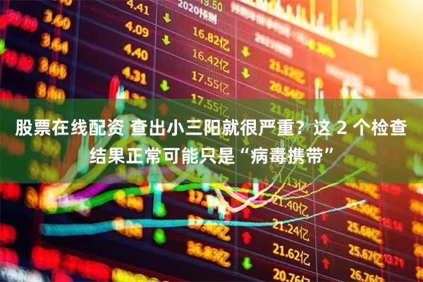 股票在线配资 查出小三阳就很严重？这 2 个检查结果正常可能只是“病毒携带”