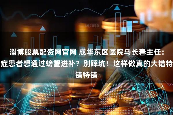 淄博股票配资网官网 成华东区医院马长春主任：癌症患者想通过螃蟹进补？别踩坑！这样做真的大错特错