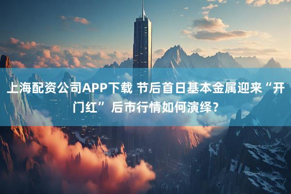 上海配资公司APP下载 节后首日基本金属迎来“开门红” 后市行情如何演绎？