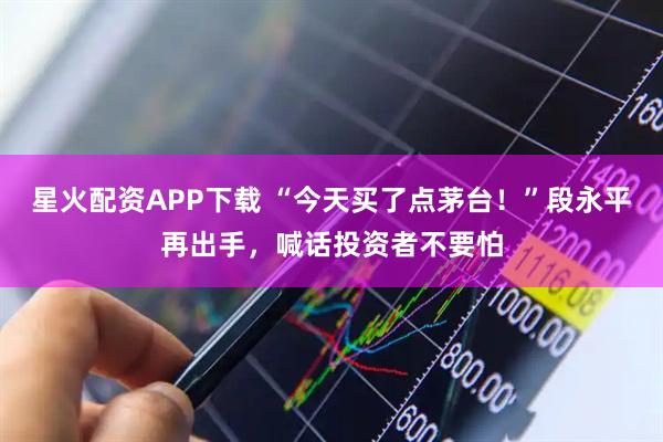 星火配资APP下载 “今天买了点茅台！”段永平再出手，喊话投资者不要怕