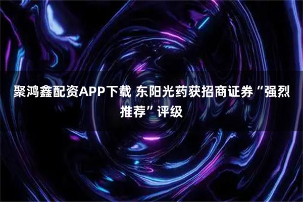 聚鸿鑫配资APP下载 东阳光药获招商证券“强烈推荐”评级