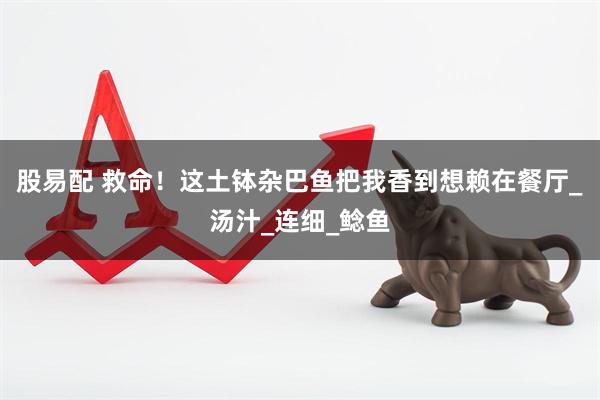 股易配 救命！这土钵杂巴鱼把我香到想赖在餐厅_汤汁_连细_鲶鱼