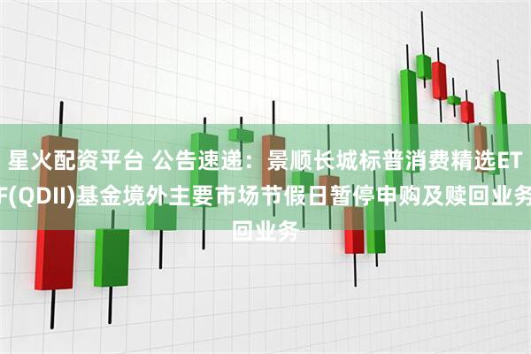 星火配资平台 公告速递：景顺长城标普消费精选ETF(QDII)基金境外主要市场节假日暂停申购及赎回业务