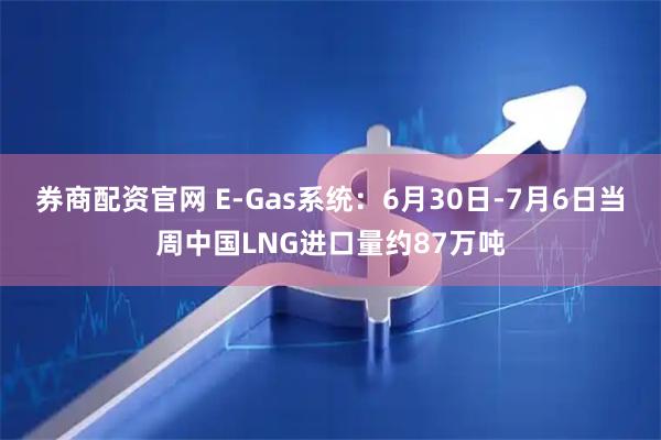 券商配资官网 E-Gas系统：6月30日-7月6日当周中国LNG进口量约87万吨
