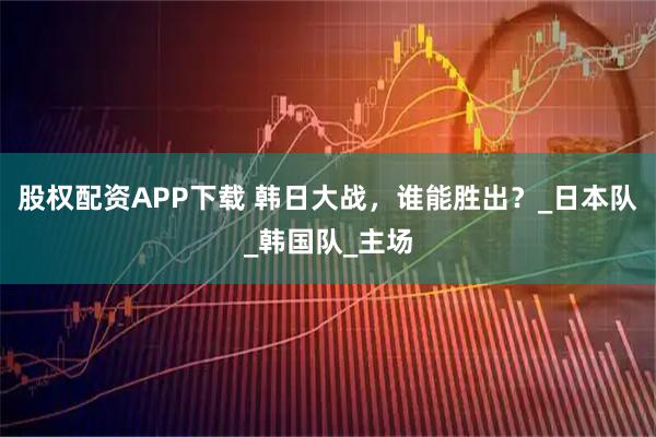 股权配资APP下载 韩日大战，谁能胜出？_日本队_韩国队_主场