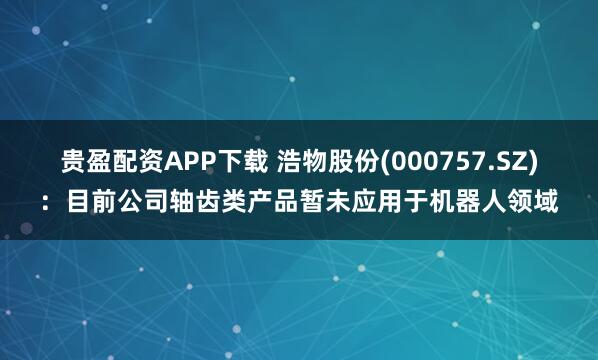 贵盈配资APP下载 浩物股份(000757.SZ)：目前公司轴齿类产品暂未应用于机器人领域