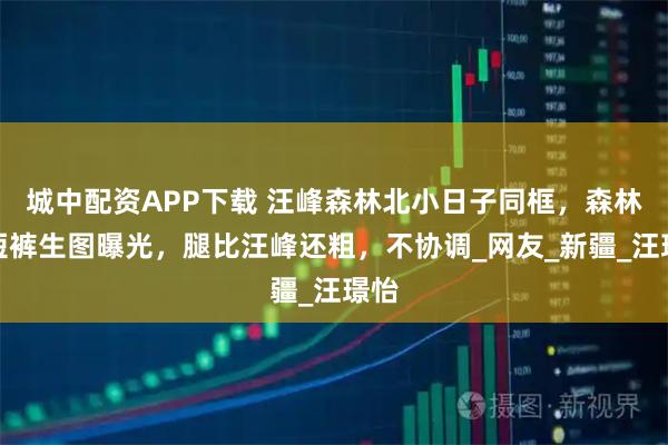 城中配资APP下载 汪峰森林北小日子同框，森林北短裤生图曝光，腿比汪峰还粗，不协调_网友_新疆_汪璟怡