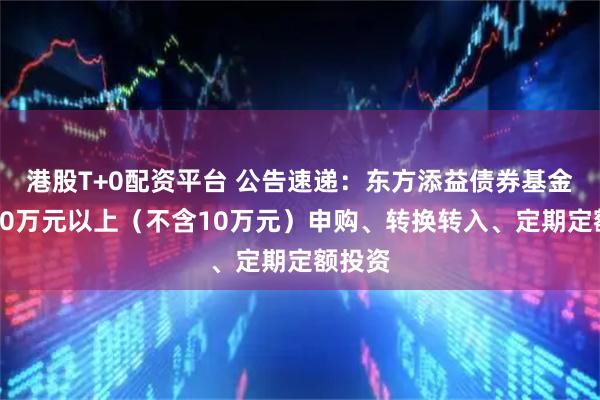 港股T+0配资平台 公告速递：东方添益债券基金暂停10万元以上（不含10万元）申购、转换转入、定期定额投资